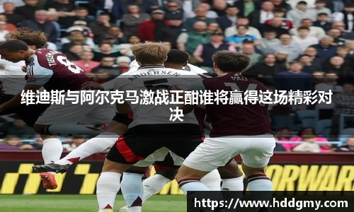 维迪斯与阿尔克马激战正酣谁将赢得这场精彩对决